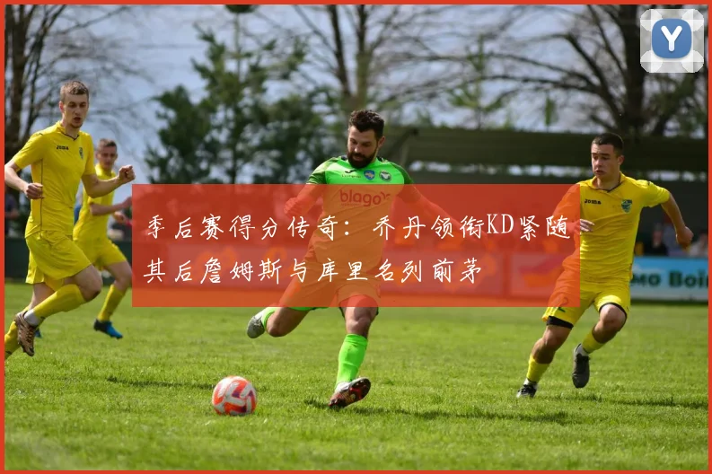 季后赛得分传奇：乔丹领衔KD紧随其后詹姆斯与库里名列前茅