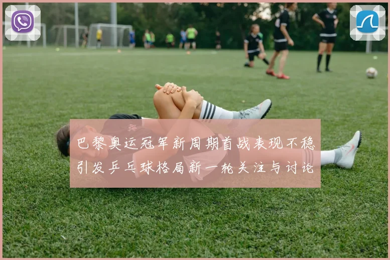 巴黎奥运冠军新周期首战表现不稳引发乒乓球格局新一轮关注与讨论