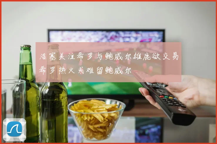 活塞关注希罗与鲍威尔雄鹿欲交易希罗热火或难留鲍威尔
