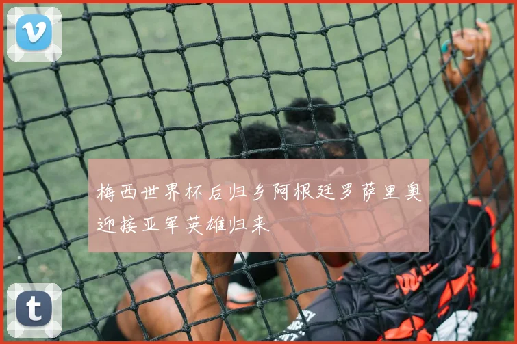 梅西世界杯后归乡阿根廷罗萨里奥迎接亚军英雄归来