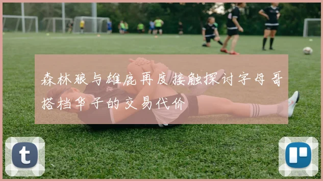 森林狼与雄鹿再度接触探讨字母哥搭档华子的交易代价