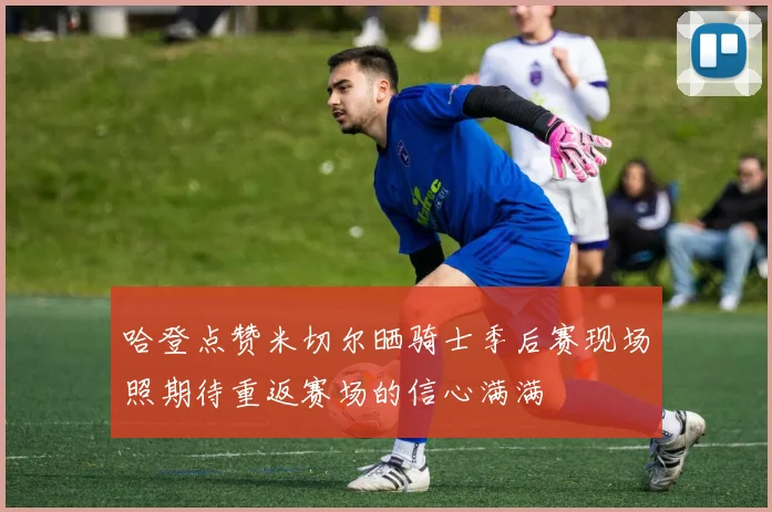 哈登点赞米切尔晒骑士季后赛现场照期待重返赛场的信心满满