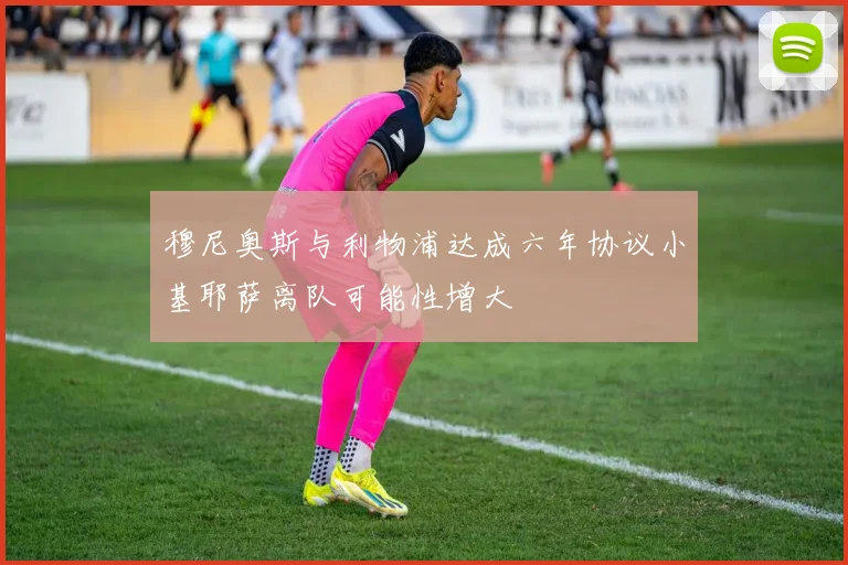 穆尼奥斯与利物浦达成六年协议小基耶萨离队可能性增大
