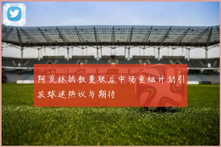 阿莫林执教曼联后中场重组计划引发球迷热议与期待