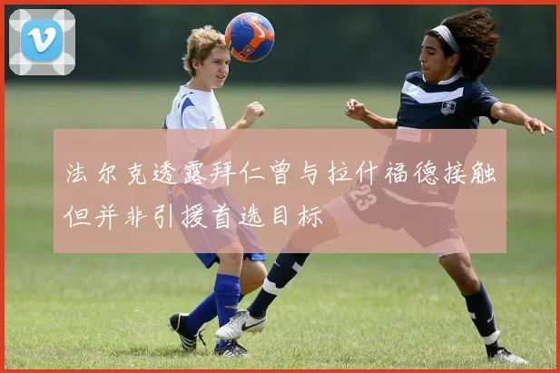 法尔克透露拜仁曾与拉什福德接触但并非引援首选目标